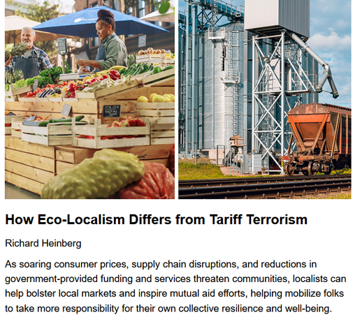How Eco-Localism Differs from Tariff Terrorism
Richard Heinberg, originally published by Resilience.org
April 17, 2025

As soaring consumer prices, supply chain disruptions, and reductions in government-provided funding and services threaten communities, localists can help bolster local markets and inspire mutual aid efforts, helping mobilize folks to take more responsibility for their own collective resilience and well-being.

Side by side images of a farmer's market on the left, vs an industrial silo pouring items into a train car, c/o Adobe Stock.

"society and nature are losers when globalization worsens inequality while speeding up depletion and pollution. Global economic inequality declined during some decades of the 20th century, but it did so mainly because of the Great Depression and two World Wars. Otherwise, the last century saw a relentlessly widening gap between rich and poor—a trend that has accelerated in the past two decades, not just in the US, but in China, India, and elsewhere. Indigenous cultures in less-industrialized nations are hardest hit, as globalization uproots people from traditional village life, thrusting them into cities and factories. Meanwhile, forests disappear, carbon accumulates in the atmosphere, wild creatures vanish, and floods and fires devastate more communities."