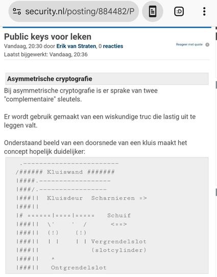 Screenshot van de bovenkant van https://www.security.nl/posting/884482/Public+keys+voor+leken

Tekst bovenaan:
{
Public keys voor leken
Reageer met quote
Vandaag, 20:30 door Erik van Straten, 0 reacties
Laatst bijgewerkt: Vandaag, 20:36
 
Asymmetrische cryptografie
Bij asymmetrische cryptografie is er sprake van twee "complementaire" sleutels.

Er wordt gebruik gemaakt van een wiskundige truc die lastig uit te leggen valt.

Onderstaand beeld van een doorsnede van een kluis maakt het concept hopelijk duidelijker:
}
Daaronder volgt een plaatje van een stuk van een denkbeeldige kluis net twee cylindersloten.

Door de sleutel in het ene slot linksom te draaien, wordt een "schoot" (hier een mogelijk ronde staaf met een piefje naar beneden) vanuit de deur een stukje in een gat in de buitenwand van de kluis geduwd, waardoor de kluisdeur vergrendeld is.

Die staaf is vergelijkbaar met een schuifslot dat je op veel schuttingdeuren aantreft, alleen duwt u dan met de hand tegen het "piefje".

Door de sleutel in het andere slot rechtsom te draaien, wordt de schuif weer in de deur geduwd en kan die deur worden geopend.

De constructie is zodanig dat met het eerstgenoemde slot (en bijpassende sleutel) uitsluitend vergrendeld kan worden (terugdraaien haalt niks uit) terwijl met tweeds slot (met een andere sleutel) uitsluitend ontgrendeld kan worden.

Ik hoop dat u mij kunt volgen!