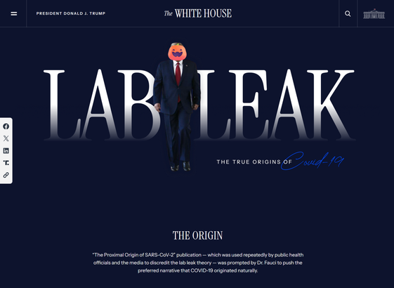 A screenshot of the Whitehouse page on Covid-19 - A royal Blue background with Agent Orange (with an added-on pumpkin for a face because I don't think anyone needs to see that) walking out of a text that says "LAB LEAK" with the strapline "The true origins of Covid-19"

Below that is:

THE ORIGIN

“The Proximal Origin of SARS-CoV-2” publication — which was used repeatedly by public health officials and the media to discredit the lab leak theory — was prompted by Dr. Fauci to push the preferred narrative that COVID-19 originated naturally."