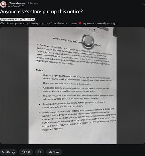 Screenshot of a Reddit post from r/pandaexpress 

It reads Anyone else's store put up this notice?

And then has a photo of a typed piece of paper which reads: At Panda, we are dedicated to providing a warm, welcoming, and engaging environment for both our guests and associates. Open and friendly interactions are a key part of our hospitality philosophy, and clear communication-including the ability to see facial expressions-enhances teamwork and guest service. To ensure consistency across all locations while balancing individual needs, we are introducing the following guidelines regarding mask usage for all associates.
Policy:
Beginning April 20, 2025 associates should not wear a mask covering any part of their face while working, unless required for specific job duties or safety protocols.
• Guests are welcome to wear masks at their discretion.
• Associates desiring an exemption to this policy for medical, religious, or other protected reasons should speak with their manager or HR.
• This policy applies to all associates, both front-of-house and back-of-house, except in locations where local or state regulations require otherwise.
• Associates in California should note that this policy is not applicable in California due to pending state legislation.
Panda remains committed to fostering an inclusive and supportive workplace and will work with individuals to address specific needs while maintaining a high standard of teamwork and guest service.