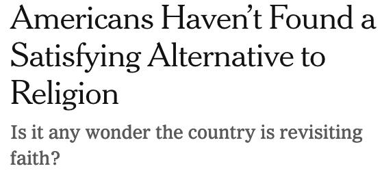 Headline in NYT: "Americans Haven't Found a Satisfying Alternative to Religion: Is it any wonder the country is revisiting faith?"