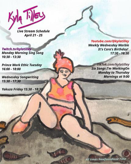 A water colour painting of a woman in a pink and orange bathing suit and bathing cap lounging on a rock by a pond surrounded by happy leeches and eels.  There are icy blue mountains in the distance.


Twitch.tv/kylatilley
Twitch.tv/kylatilley 
Monday Morning Sing Song
10:30-13:30
Prince Work Ethic Tuesday
16:00-18:00
Wednesday Songwriting
15:30-17:30
Yakuza Friday 15:30 - 18:30


Youtube.com/@kylatilley
Weekly Wednesday Warble: Cara's Birthday
17:30-18:30

TikTok.com/@kylatilley
Six Songs I'm Working On
Monday to Thursday Mornings 9:00

All times posted in Newfoundland Time