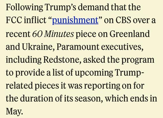 Following Trump's demand that the
FCC inflict "punishment" on CBS over a recent 60 Minutes piece on Greenland and Ukraine, Paramount executives, including Redstone, asked the program to provide a list of upcoming Trump-related pieces it was reporting on for the duration of its season, which ends in May.