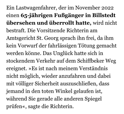 Ein Lastwagenfahrer, der im November 2022 einen 65-jährigen Fußgänger in Billstedt übersehen und überrollt hatte, wird nicht bestraft. Die Vorsitzende Richterin am Amtsgericht St. Georg sprach ihn frei, da ihm kein Vorwurf der fahrlässigen Tötung gemacht werden könne. Das Unglück hatte sich in stockendem Verkehr auf dem Schiffbeker Weg ereignet. »Es ist nach meinem Verständnis nicht möglich, wieder anzufahren und dabei mit völliger Sicherheit auszuschließen, dass jemand in den toten Winkel gelaufen ist, während Sie gerade alle anderen Spiegel prüfen«, sagte die Richterin.