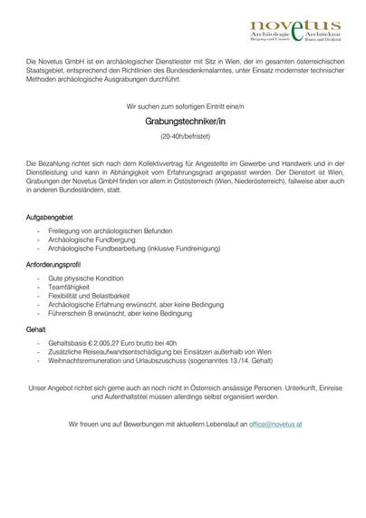 Die Novetus GmbH ist ein archäologischer Dienstleister mit Sitz in Wien, der im gesamten österreichischen Staatsgebiet, entsprechend den Richtlinien des Bundesdenkmalamtes, unter Einsatz modernster technischer Methoden archäologische Ausgrabungen durchführt.

Wir suchen zum sofortigen Eintritt eine/n
Grabungstechniker/in (20-40h/befristet)

Die Bezahlung richtet sich nach dem Kollektivvertrag für Angestellte im Gewerbe und Handwerk und in der Dienstleistung und kann in Abhängigkeit vom Erfahrungsgrad angepasst werden. Der Dienstort ist Wien, Grabungen finden vor allem in Ostösterreich (Wien, Niederösterreich), fallweise aber auch in anderen Bundesländern, statt.

Aufgabengebiet

    Freilegung von archäologischen Befunden
    Archäologische Fundbergung
    Archäologische Fundbearbeitung (inklusive Fundreinigung)

Anforderungsprofil

    Gute physische Kondition
    Teamfähigkeit
    Flexibilität und Belastbarkeit
    Archäologische Erfahrung erwünscht, aber keine Bedingung
    Führerschein B erwünscht, aber keine Bedingung

Gehalt

    Gehaltsbasis € 2.005,27 Euro brutto bei 40h
    Zusätzliche Reiseaufwandsentschädigung bei Einsätzen außerhalb Wiens
    Weihnachtsremuneration und Urlaubszuschuss (sogenanntes 13./14. Gehalt)

Unser Angebot richtet sich gerne auch an noch nicht in Österreich ansässige Personen. Unterkunft, Einreise und Aufenthaltstitel müssen allerdings selbst organisiert werden.

Wir freuen uns auf Bewerbungen mit aktuellem Lebenslauf an office@novetus.at