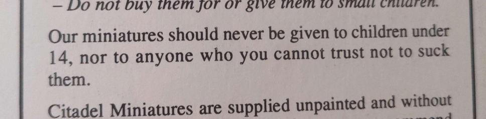 A paragraph from an old Citadel Miniatures Catalogue that states in a single sentence a warning about how to handle their products. Our miniatures should never be given to children under 14, nor to anyone you cannot trust not to suck them. I'm sure we all know someone who can't be trusted don't we?