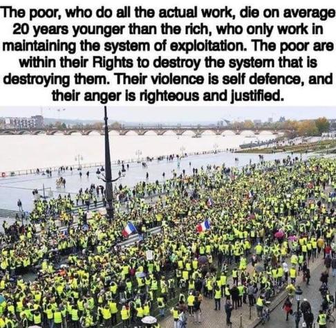 The poor, who do all the actual work, die on average 20 years younger than the rich, who only work in maintaining the system of exploitation. The poor are within their Rights to destroy the system that is destroying them. Their violence is self defence, and their anger is righteous and justified.