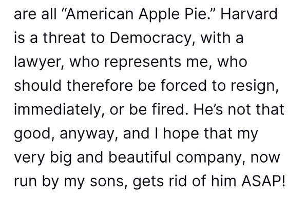 Black text on white background:

are all “American Apple Pie.” Harvard is a threat to Democracy, with a lawyer, who represents me, who should therefore be forced to resign, immediately, or be fired. He’s not that good, anyway, and I hope that my very big and beautiful company, now run by my sons, gets rid of him ASAP!
