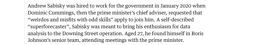 Andrew Sabisky was hired to work for the government in January 2020 when
Dominic Cummings, then the prime minister’s chief adviser, requested that
“weirdos and misfits with odd skills” apply to join him. A self-described
“superforecaster”, Sabisky was meant to bring his enthusiasm for data
analysis to the Downing Street operation. Aged 27, he found himself in Boris
Johnson's senior team, attending meetings with the prime minister.