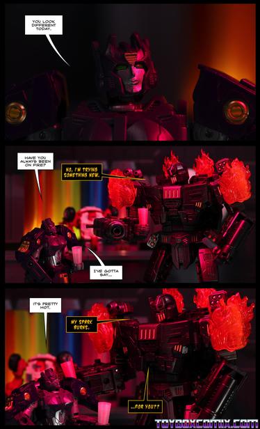 Location: Swerve’s Bar
Panel 1: Solus Prime: “You look different today.”
2: Solus: “Have you always been on fire?” Megatronus (the Fallen), on fire: “No, I’m trying something new.” Solus: “I’ve gotta say…”
3: Solus: “It’s pretty hot.” Megatronus: “My spark burns. …for you??”