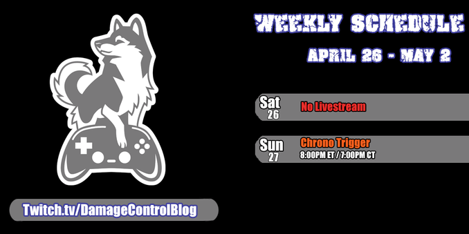 The weekly Damage Control Blog streaming schedule on Twitch.

Saturday, April 26th - No Livestream

Sunday, April 27th - Chrono Trigger - 8PM ET/7PM CT