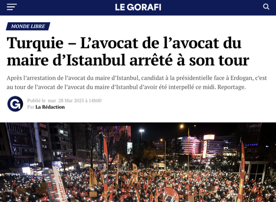 = LE GORAFI 
 L'avocat de I'avocat du maire d’Istanbul arreté a son tour

Apres l’arrestation de I’avocat du maire d’Istanbul, candidat a la présidentielle face a Erdogan, c’est au tour de I’avocat de I’avocat du maire d’Istanbul d’avoir été interpellé ce midi. Reportage.