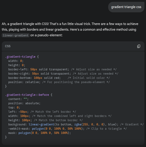 Prompt: gradient triangle CSS

Answer:
Ah, a gradient triangle with CSS! That's a fun little visual trick. There are a few ways to achieve this, playing with borders and linear gradients. Here's a common and effective method using linear-gradient on a pseudo-element:

CSS
```
.gradient-triangle {
  width: 0;
  height: 0;
  border-left: 50px solid transparent; /* Adjust size as needed */
  border-right: 50px solid transparent; /* Adjust size as needed */
  border-bottom: 100px solid red;    /* Initial solid color */
  position: relative; /* For positioning the pseudo-element */
}

.gradient-triangle::before {
  content: "";
  position: absolute;
  top: 0;
  left: -50px; /* Match the left border */
  width: 100px; /* Match the combined left and right borders */
  height: 100px; /* Match the bottom border */
  background: linear-gradient(to bottom, rgba(255, 0, 0, 0), blue); /* Gradient */
  -webkit-mask: polygon(0 0, 100% 0, 50% 100%); /* Clip to a triangle */
  mask: polygon(0 0, 100% 0, 50% 100%);
}
```