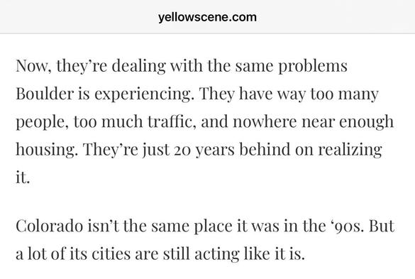 yellowscene.com

Now, they're dealing with the same problems
Boulder is experiencing. They have way too many people, too much traffic, and nowhere near enough housing. They're just 20 years behind on realizing it.

Colorado isn't the same place it was in the '90s. But a lot of its cities are still acting like it is.