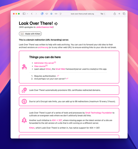Screenshot of the unauthenticated index page of Look Over There!, running at look-over-there.small-web.org.

Full text:

Look Over There!⁠ 
(With apologies to Jaida Essence Hall)

Kitten logo: a minimalist illustation of an adorable kitten’s head with pink nose and ears. Made with Kitten
This is a domain redirection (URL forwarding) server.

Look Over There! was written to help with web archiving. You can use it to forward your old sites to their archived versions on archive.org (or to any other web URL) to ensure existing links to your site do not break.

Things you can do here

Administer this server[1]
View source[2]
Learn about Kitten, the Small Web framework/server used to create/run this app.
Requires authentication. ↩︎
And perhaps run your own server? ↩︎
Look Over There! automatically provisions SSL certificates redirected domains.

Due to Let’s Encrypt rate limits, you can add up to 98 redirections (maximum 10 every 3 hours).

Look Over There! is part of a series of tools and processes by Small Technology Foundation to cultivate an evergreen web where we don’t arbitrarily break old links.

Another such initiative is 404 → 307, where missing pages on the latest version of a site are forwarded to the old version of a site that is still running on a different server.

Kitten, which Look Over There! is written in, has native support for 404 → 307.