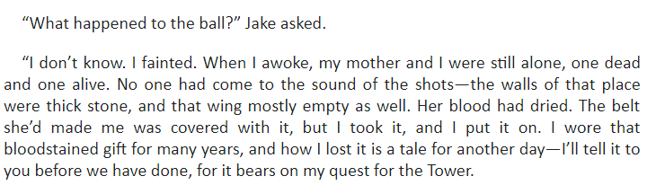 “What happened to the ball?” Jake asked.

“I don’t know. I fainted. When I awoke, my mother and I were still alone, one dead and one alive. No one had come to the sound of the shots—the walls of that place were thick stone, and that wing mostly empty as well. Her blood had dried. The belt she’d made me was covered with it, but I took it, and I put it on. I wore that bloodstained gift for many years, and how I lost it is a tale for another day—I’ll tell it to you before we have done, for it bears on my quest for the Tower.