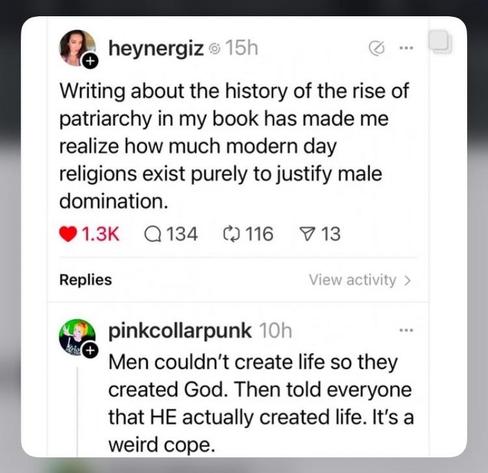 I’m sorry I have no idea what social media website this screenshot would have originated from.

Post from @heynergiz 
Writing about the history of the rise of patriarchy in my book has made me realize how much modern day religions exist purely to justify male domination.

Reply from @pinkcollarpunk
Men couldn't create life so they created God. Then told everyone that HE actually created life. It's a weird cope.