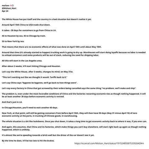 molson 🧠⚙️
@Molson_Hart
Apr 24


The White House has put itself and the country in a bad situation but doesn’t realize it yet.

Around April 10th China to USA trade shut down.

It takes ~30 days for containers to go from China to LA.

45 to Houston by sea, 45 to Chicago by train.

55 to New York by sea.

That means that there are no economic effects of what was done on April 10th until about May 10th.

Around that time (it’s already started to happen) trucking work is going to dry up. Warehouses will start doing layoffs because no labor is needed to unload containers and some products will be out of stock, reducing the need for shipping labor.

All this will start in the Los Angeles area.

After about 2 weeks, it’ll start hitting Chicago and Houston.

Let’s say the White House, after 3 weeks, changes its mind, on May 31st.

“This isn’t working out like we thought it would. Tariffs back to 0.”

Let’s say China says “bygones be bygones, we’ll go back to how things were”.

Let’s say every factory in China that got screwed by their orders being cancelled says the same thing “no problem, we’ll make and ship”.

The problem is, even under the most favorable conditions of China and the factories restarting economic ties as though nothing happened, it will be at least another 30 days before economic activity is revived.

And that’s just in LA.

In Chicago/Houston, you’ll need to wait another 45 days.

New York, at that point, will still be getting containers from before April 10th, th