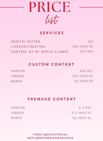 PRICE
list
SERVICES
GENITAL RATING
LIVECHAT/SEXTING
CONTROL MY BT NIPPLE CLAMPS
$15
$10/MINUTE
$15/MIN
CUSTOM CONTENT
PHOTOS
VIDEOS
AUDIO
$10/PIC
$10 MINUTE
$5/ MINUTE
PREMADE CONTENT
PHOTOS
VIDEOS
AUDIO
$ 2/PIC
$ 2/ MINUTE
$2/MINUTE
FANSLY @ASHLEYYELHSA
INSTA @ANOTHERASHLEYNICHOLE