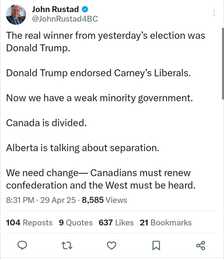 John Rustad @

@JohnRustad4BC
The real winner from yesterday’s election was
Donald Trump.
Donald Trump endorsed Carney’s Liberals.
Now we have a weak minority government.
Canada is divided.
Alberta is talking about separation.
We need change— Canadians must renew
confederation and the West must be heard.
8:31 PM - 29 Apr 25 - 8,585 Views
104 Reposts 9 Quotes 637 Likes 21 Bookmarks

© i) Qo N 3