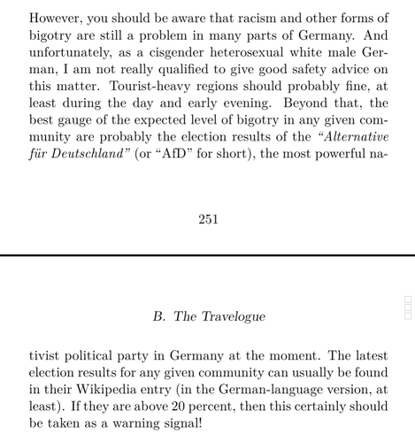 Screenshot of a text in a book:

'However, you should be aware that racism and other forms of bigotry are still a problem in many parts of Germany. And unfortunately, as a cisgender heterosexual white male German, I am not really qualified to give good safety advice on this matter. Tourist-heavy regions should probably fine, at least during the day and early evening. Beyond that, the best gauge of the expected level of bigotry in any given community are probably the election results of the “Alternative für Deutschland” (or “AfD” for short), the most powerful nativist political party in Germany at the moment. The latest election results for any given community can usually be found in their Wikipedia entry (in the German-language version, at least). If they are above 20 percent, then this certainly should be taken as a warning signal!'