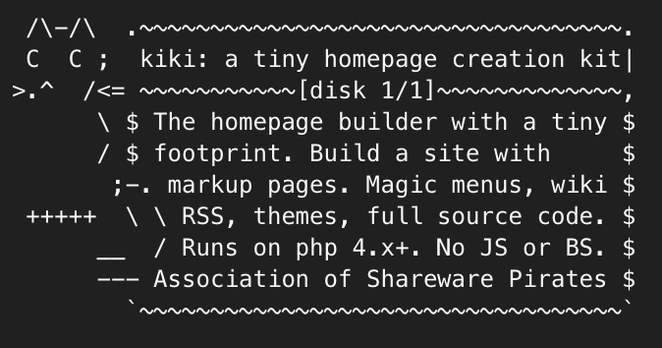 a small ascii graphic of a black cat is drawn beside an ascii decorated text box.
It reads:
kiki - a tiny homepage creation kit
disk 1/1
The homepage builder with a tiny footprint. Build a site with markup pages. Magic menus, wiki, RSS, themes, full source code. No JS or BS. Runs on php: php 4.x+. No JS or BS.
Association of Shareware Pirates.