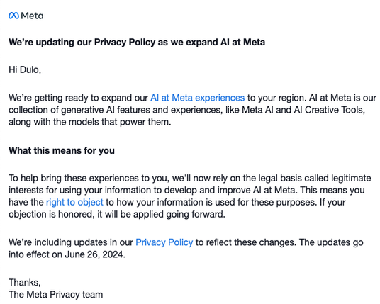 We’re updating our Privacy Policy as we expand AI at Meta
 
Hi,
 
We’re getting ready to expand our AI at Meta experiences to your region. AI at Meta is our collection of generative AI features and experiences, like Meta AI and AI Creative Tools, along with the models that power them.
 
What this means for you
 
To help bring these experiences to you, we'll now rely on the legal basis called legitimate interests for using your information to develop and improve AI at Meta. This means you have the right to object to how your information is used for these purposes. If your objection is honored, it will be applied going forward.
 
We’re including updates in our Privacy Policy to reflect these changes. The updates go into effect on June 26, 2024.
 
Thanks,
The Meta Privacy team