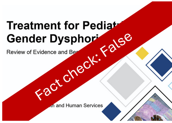 Fact Check: FALSE
Trump's HHS Review On Trans Care Filled With Lies, Pseudoscience

The review, which was made possible by an executive order calling transgender healthcare "mutilation," reached its predetermined conclusion on its May 1st publication date.

Erin in the Morning - Erin Reed, May 1, 2025

"At more than 400 pages, the document is poised to draw a wave of fact-checks and scientific rebuttals. The American Academy of Pediatrics has already issued a sharp condemnation, calling it “inaccurate,” “misleading,” and a distortion of “the current medical consensus.” 

This fact check won’t capture every falsehood in the report—there are hundreds—but it will examine some of its most egregious and harmful pseudoscientific claims.Before delving into the document’s most egregious factual distortions, it’s worth emphasizing that it has no listed author and bears none of the hallmarks of scientific rigor. 

There is no evidence of peer review. Instead, the report reads less like a medical analysis and more like an anti-trans screed—politicized, inflammatory, and devoid of scholarly grounding. 

Tellingly, transgender researchers have already unearthed EXIF data embedded in the file, revealing that the document’s compilers include Alex Byrne, an anti-transgender philosophy major, and two political consultants—not scientists, and certainly not experts in gender-affirming care."