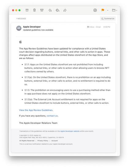 An email from Apple Developer communications that says:

"The App Review Guidelines have been updated for compliance with a United States court decision regarding buttons, external links, and other calls to action in apps. These changes affect apps distributed on the United States storefront of the App Store, and are as follows:
 
3.1.1: Apps on the United States storefront are not prohibited from including buttons, external links, or other calls to action when allowing users to browse NFT collections owned by others.

3.1.1(a): On the United States storefront, there is no prohibition on an app including buttons, external links, or other calls to action, and no entitlement is required to do so.

3.1.3: The prohibition on encouraging users to use a purchasing method other than in-app purchase does not apply on the United States storefront.

3.1.3(a): The External Link Account entitlement is not required for apps on the United States storefront to include buttons, external links, or other calls to action."