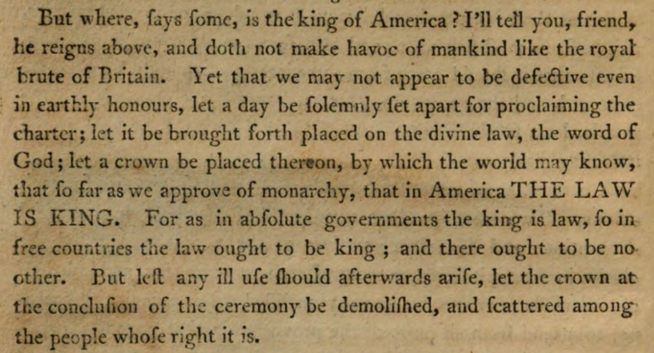 But where, says some, is the King of America? I’ll tell you, friend, he reigns above, and doth not make havoc of mankind like the Royal Brute of Great Britain. Yet that we may not appear to be defective even in earthly honours, let a day be solemnly set apart for proclaiming the Charter; let it be brought forth placed on the Divine Law, the Word of God; let a crown be placed thereon, by which the world may know, that so far as we approve of monarchy, that in America THE LAW IS KING. For as in absolute governments the King is law, so in free countries the law ought to be king; and there ought to be no other. But lest any ill use should afterwards arise, let the Crown at the conclusion of the ceremony be demolished, and scattered among the people whose right it is.