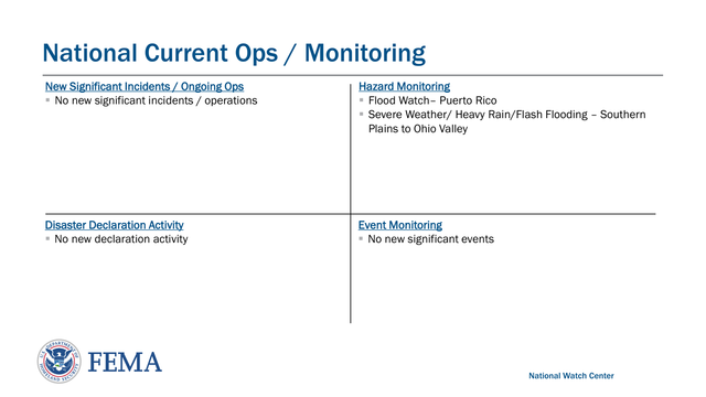Federal Emergency Management Agency
National Current Ops / Monitoring
National Watch CenterNew Significant Incidents / Ongoing Ops
▪No new significant incidents / operationsHazard Monitoring
▪Flood Watch – Puerto Rico 
▪Severe Weather/ Heavy Rain/Flash Flooding – Southern 
Plains to Ohio Valley
Event Monitoring
▪No new significant eventsDisaster Declaration Activity
▪No new declaration activity