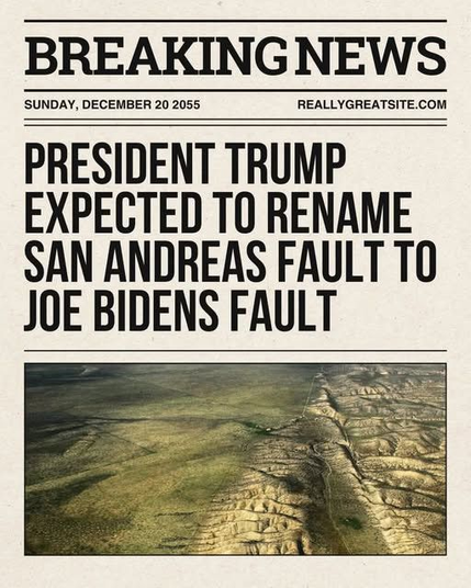 The image is a mock newspaper front page with a headline that reads "BREAKING NEWS" at the top. Below the headline, the date "SUNDAY, DECEMBER 20 2055" is displayed, along with the website "REALLYGREATSITE.COM." The main headline states, "PRESIDENT TRUMP EXPECTED TO RENAME SAN ANDREAS FAULT TO JOE BIDENS FAULT." The text is in bold, black font on a light beige background, mimicking the appearance of a traditional newspaper.

Below the headline, there is an aerial photograph of a landscape with a prominent fault line running through it. The fault line is visible as a distinct, linear feature cutting across the terrain, which appears to be a dry, arid region with patches of greenery. The photograph is framed within a thin black border, and the overall layout is reminiscent of a classic newspaper design.