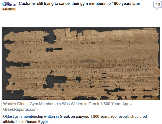(Greek Reporter) via Fark
 
Customer still trying to cancel their gym membership 1800 years later
 
World's Oldest Gym Membership Was Written in Greek 1,800 Years Ago - GreekReporter.com

Oldest gym membership written in Greek on papyrus 1,800 years ago reveals structured athletic life in Roman Egypt.