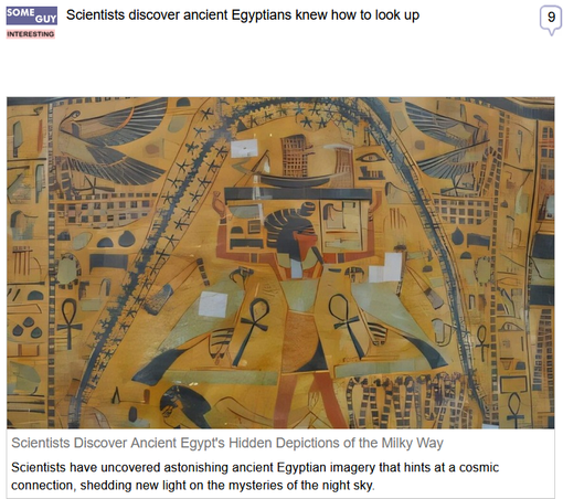 (Some Guy) via Fark
 
Scientists discover ancient Egyptians knew how to look up
 
Scientists Discover Ancient Egypt's Hidden Depictions of the Milky Way

Scientists have uncovered astonishing ancient Egyptian imagery that hints at a cosmic connection, shedding new light on the mysteries of the night sky.

"A groundbreaking study has uncovered ancient Egyptian depictions that may represent the Milky Way, offering new insights into how the Egyptians understood the cosmos. In a recent study by Dr. Or Graur, Associate Professor of Astrophysics at the University of Portsmouth, the researcher analyzed over 125 images of the Egyptian sky-goddess Nut on ancient coffins, dating back nearly 5,000 years. These findings, published in the Journal of Astronomical History and Heritage, suggest that Nut’s portrayal, often covered with stars, could symbolize the Milky Way and its significance in Egyptian mythology."