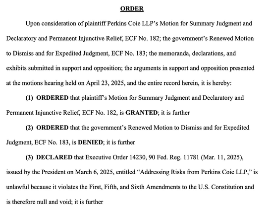 Upon consideration of plaintiff Perkins Coie LLP’s Motion for Summary Judgment & Declaratory & Permanent Injunctive Relief, ECF No. 182; the government’s Renewed Motion to Dismiss & for Expedited Judgment…; the memoranda, declarations, & exhibits submitted in support & opposition; the arguments in support & opposition presented at the motions hearing held on April 23, 2025, & the entire record herein, it is hereby: (1) ORDERED that plaintiff’s Motion for Summary Judgment & Declaratory & Permanent Injunctive Relief…, is GRANTED; it is further (2) ORDERED that the government’s Renewed Motion to Dismiss & for Expedited Judgment…, is DENIED; it is further (3) DECLARED that Executive Order 14230, 90 Fed. Reg. 11781 (Mar. 11, 2025), issued by the President on March 6, 2025, entitled “Addressing Risks from Perkins Coie LLP,” is unlawful because it violates the First, Fifth, & Sixth Amendments to the U.S. Constitution & is therefore null & void;