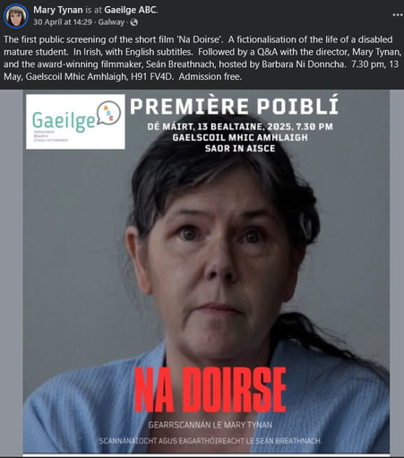 Mary Tynan is at Gaeilge ABC.  Galway  · The first public screening of the short film 'Na Doirse'. A fictionalisation of the life of a disabled mature student. In Irish, with English subtitles. Followed by a Q&A with the director, Mary Tynan, and the award-winning filmmaker, Seán Breathnach, hosted by Barbara Ni Donncha. 7.30 pm, 13 May, Gaelscoil Mhic Amhlaigh, H91 FV4D. Admission free.  ﻿ Gaeilge Abhantrach Bhearna Chnoc na Cathrach 390 PREMIÈRE POIBLÍ DÉ MÁIRT, 13 BEALTAINE, 2025, 7.30 PM GAELSCOIL MHIC AMHLAIGH SAOR IN AISCE NA DOIRSE GEARRSCANNÁN LE MARY TYNAN SCANNÁNAÍOCHT AGUS EAGARTHÓIREACHT LE SEÁN BREATHNACH.