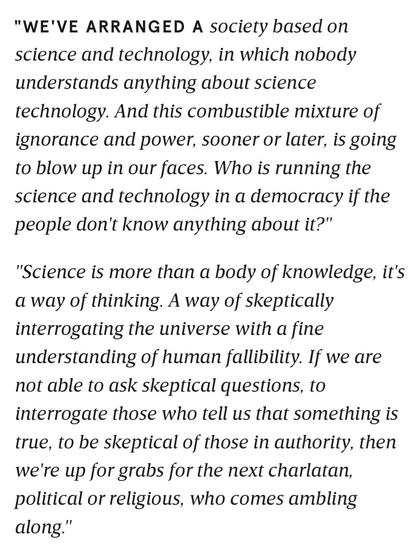 We've arranged a society based on science and technology in which nobody understands anything about science and technology, and this combustible mixture of ignorance and power, sooner or later, is going to blow up in our faces. I mean, who is running the science and technology in a democracy if the people don't know anything about it? 

Science is more than a body of knowledge. It's a way of thinking. A way of skeptically interrogating the universe with a fine understanding of human fallibility. If we are not able to ask skeptical questions, to interrogate those who tell us that something is true, to be skeptical of those in authority, then we're up for grabs for the next charlatan political or religious who comes ambling along.