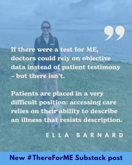 White writing reads “If there were a test for ME, doctors could rely on objective data instead of patient testimony - but there isn’t. Patients are placed in a very difficult position: accessing care relies on their ability to describe an illness that resists description.Ella Barnard.” Behind the writing an image of a young woman walking by the sea with a dog. At the bottom of the image in blue “New #ThereForME Substack post”