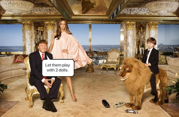 Photo of Donald Trump’s penthouse, tackily covered from floor to ceiling in gold, marble, etc. Crystal chandeliers hang from the ceiling. In the background are three large windows overlooking a New York City skyline.

Donald Trump is seated in an ornate gold-plated chair and is wearing a suit. Next to him, standing, is Melania Trump. She is wearing an expensive-looking dress and is standing with a model-like pose.

To the right is a young Barron Trump riding atop a large stuffed lion toy. He is also dressed in a suit and, at his feat, are three small toys - a sports car and two limosines.

In front of Donald Trump is a speech balloon with the following text: "Let them play with 2 dolls."