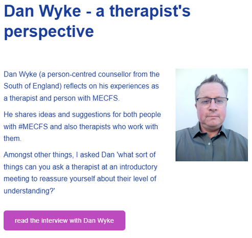 Dan Wyke - a therapist's perspective

Dan Wyke (a person-centred counsellor from the South of England) reflects on his experiences as a therapist and person with MECFS.

He shares ideas and suggestions for both people with #MECFS and also therapists who work with them.

Amongst other things, I asked Dan 'what sort of things can you ask a therapist at an introductory meeting to reassure yourself about their level of understanding?'

read the interview with Dan Wyke