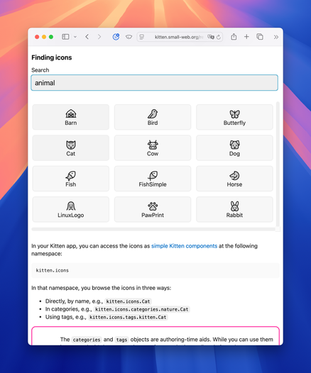 Screenshot of the work-in-progress icon explorer on the Kitten web site’s reference section showing the icon results for the search term “animal”: Barn, Bird, Butterfly, Cat, Cow, Dog, Fish, FishSimple, Horse, LinuxLogo, PawPrint, Rabbit.

Page content follows after the icon explorer component:

In that namespace, you browse the icons in three ways:

Directly, by name, e.g., kitten.icons.Cat
In categories, e.g., kitten.icons.categories.nature.Cat
Using tags, e.g., kitten.icons.tags.kitten.Cat
The categories and tags objects are authoring-time aids. While you can use them…