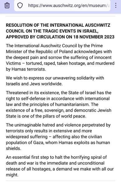 Screenshot of the resolution at the bottom of https://www.auschwitz.org/en/museum/auschwitz-council/

RESOLUTION OF THE INTERNATIONAL AUSCHWITZ COUNCIL ON THE TRAGIC EVENTS IN ISRAEL, APPROVED BY CIRCULATION ON 18 NOVEMBER 2023

The International Auschwitz Council by the Prime Minister of the Republic of Poland acknowledges with the deepest pain and sorrow the suffering of innocent Victims – tortured, raped, taken hostage, and murdered by Hamas terrorists.

We wish to express our unwavering solidarity with Israelis and Jews worldwide.

Threatened in its existence, the State of Israel has the right to self-defense in accordance with international law and the principles of humanitarianism. The existence of a free, sovereign, and democratic Jewish State is one of the pillars of world peace.

The unimaginable hatred and violence perpetrated by terrorists only results in extensive and more widespread suffering – affecting also the civilian population of Gaza, whom Hamas exploits as human shields.

An essential first step to halt the horrifying spiral of death and war is the immediate and unconditional release of all hostages, a demand we make with all our might.