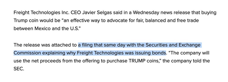 Freight Technologies Inc. CEO Javier Selgas said in a Wednesday news release that buying Trump coin would be “an effective way to advocate for fair, balanced and free trade between Mexico and the U.S.”

The release was attached to a filing that same day with the Securities and Exchange Commission explaining why Freight Technologies was issuing bonds. “The company will use the net proceeds from the offering to purchase TRUMP coins,” the company told the SEC.