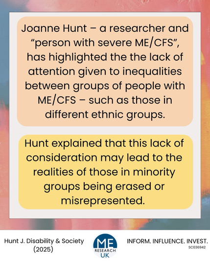 Joanne Hunt - a researcher and "person with severe ME/CFS", has highlighted the the lack of attention given to inequalities between groups of people with ME/CFS - such as those in different ethnic groups. ealities of those in  groups being Hunt explained that this lack of consideration may lead to the minority erased or misrepresented.  Hunt J. Disability & Society (2025)  INFORM. INFLUENCE. INVEST. SCO36942 RESEARCH UK
