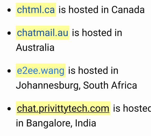 Screenshot of a part of the list shown at https://chatmail.at/relays 
With chtml.ca (Canada), chatmail.au (Australia) 
E2ee.wang (Johannesburg, south Africa) and 
Chat.privvitytech.com (Bangalore, India)