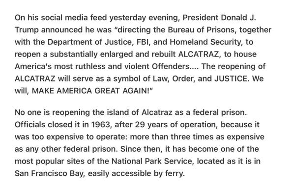 Heather Cox Richardson 5/5/2025
The Art of Distraction 

On his social media feed yesterday evening, President Donald J. Trump announced he was “directing the Bureau of Prisons, together with the Department of Justice, FBI, and Homeland Security, to reopen a substantially enlarged and rebuilt ALCATRAZ, to house America's most ruthless and violent Offenders.... The reopening of ALCATRAZ will serve as a symbol of Law, Order, and JUSTICE. We will, MAKE AMERICA GREAT AGAIN!"

No one is reopening the island of Alcatraz as a federal prison. Officials closed it in 1963, after 29 years of operation, because it was too expensive to operate: more than three times as expensive as any other federal prison. Since then, it has become one of the most popular sites of the National Park Service, located as it is in San Francisco Bay, easily accessible by ferry.