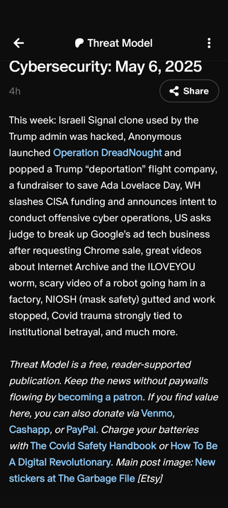 Threat Model
Cybersecurity: May 6, 20254

This week: Israeli Signal clone used by the Trump admin was hacked, Anonymous launched Operation DreadNought and popped a Trump “deportation” flight company, a fundraiser to save Ada Lovelace Day, WH slashes CISA funding and announces intent to conduct offensive cyber operations, US asks judge to break up Google’s ad tech business after requesting Chrome sale, great videos about Internet Archive and the ILOVEYOU worm, scary video of a robot going ham in a factory, NIOSH (mask safety) gutted and work stopped, Covid trauma strongly tied to institutional betrayal, and much more.

Threat Model is a free, reader-supported publication. Keep the news without paywalls flowing by becoming a patron. If you find value here, you can also donate via Venmo, Cashapp, or PayPal. Charge your batteries with The Covid Safety Handbook or How To Be A Digital Revolutionary. Main post image: New stickers at The Garbage File [Etsy]