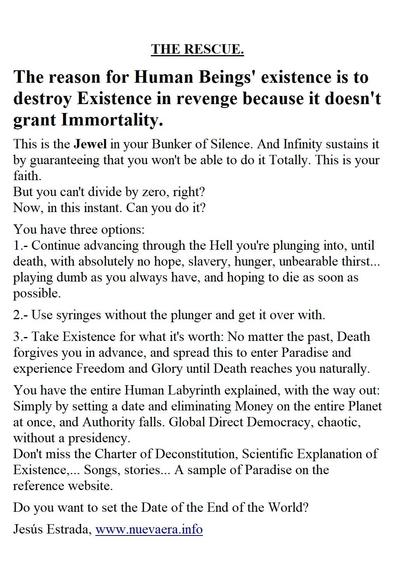 THE RESCUE.

The reason for Human Beings' existence is to destroy Existence in revenge because it doesn't grant Immortality.

This is the Jewel in your Bunker of Silence. And Infinity sustains it by guaranteeing that you won't be able to do it Totally. This is your faith.
But you can't divide by zero, right?
Now, in this instant. Can you do it?

You have three options:
1.- Continue advancing through the Hell you're plunging into, until death, with absolutely no hope, slavery, hunger, unbearable thirst... playing dumb as you always have, and hoping to die as soon as possible.

2.- Use syringes without the plunger and get it over with.

3.- Take Existence for what it's worth: No matter the past, Death forgives you in advance, and spread this to enter Paradise and experience Freedom and Glory until Death reaches you naturally.

You have the entire Human Labyrinth explained, with the way out: Simply by setting a date and eliminating Money on the entire Planet at once, and Authority falls. Global Direct Democracy, chaotic, without a presidency.
Don't miss the Charter of Deconstitution, Scientific Explanation of Existence,... Songs, stories... A sample of Paradise on the reference website.

Do you want to set the Date of the End of the World?

Jesús Estrada, www.nuevaera.info