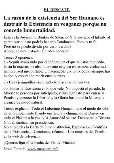 EL RESCATE.

La razón de la existencia del Ser Humano es destruir la Existencia en venganza porque no concede Inmortalidad.

Ésta es la Joya en tu Búnker de Silencio. Y la sostiene el Infinito al garantizar que no podrás hacerlo Totalmente. Esto es tu fe.
Pero no se puede dividir por cero, verdad?
Ahora, en este instante. ¿Puedes hacerlo?

Tienes 3 opciones:
1.- Seguir avanzando por el Infierno en el que te estás metiendo, hasta la muerte, sin absolutamente ninguna esperanza, esclavitud, hambre, sed insoportable… haciéndote elx tontx como siempre has hecho, y esperando morir cuanto antes.

2.- Unas jeringuillas sin el émbolo y acabar de una vez.

3.- Tomar la Existencia en lo que vale: No importa el pasado, la Muerte te perdona por anticipado, y divulgar esto para entrar al Paraíso y conocer la Libertad y la Gloria hasta que la Muerte te alcance de modo natural.

Tienes explicado Todo el Laberinto Humano, con el modo de salir de él: Simplemente fijando una fecha y eliminando el Dinero en todo el Planeta a la vez, y la Autoridad se cae. Democracia Directa Global, caótica, sin presidencia. 
No te pierdas la Carta de Desconstitución, Explicación Científica de la Existencia,... Canciones, relatos… Una muestra del Paraíso en la web de referencia.

¿Quieres fijar tú la Fecha del Fin del Mundo?

Jesús Estrada, www.nuevaera.info