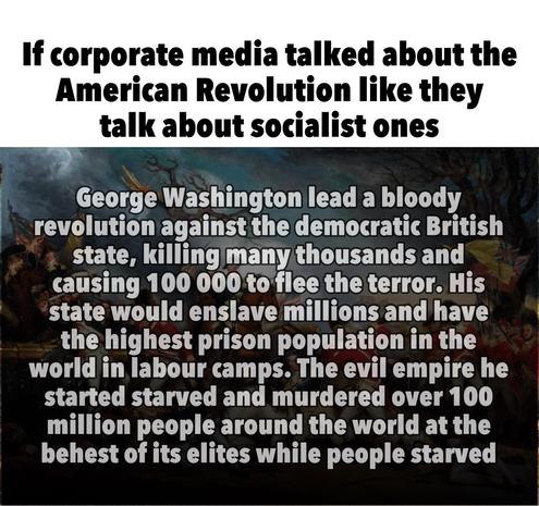 If corporate media talked about the American Revolution like they talk about socialist ones

George Washington lead a bloody revolution against the democratic British state, killing many thousands and causing 100 000 to flee the terror. His state would enslave millions and have the highest prison population in the world in labour camps. The evil empire he started starved and murdered over 100 million people around the world at the behest of its elites while people starved